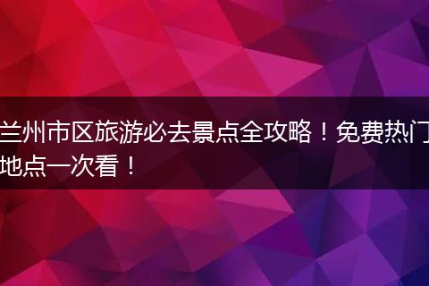 兰州市区旅游必去景点全攻略！免费热门地点一次看！
