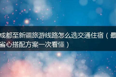 成都至新疆旅游线路怎么选交通住宿（最省心搭配方案一次看懂）