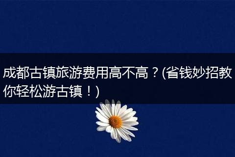 成都古镇旅游费用高不高？(省钱妙招教你轻松游古镇！)