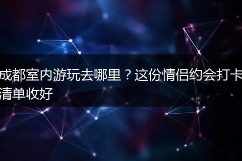 成都室内游玩去哪里？这份情侣约会打卡清单收好