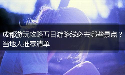 成都游玩攻略五日游路线必去哪些景点？当地人推荐清单