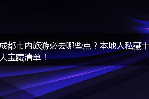 成都市内旅游必去哪些点？本地人私藏十大宝藏清单！