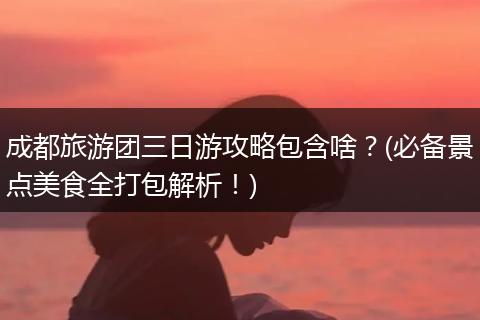 成都旅游团三日游攻略包含啥？(必备景点美食全打包解析！)