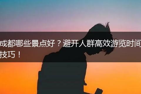 成都哪些景点好？避开人群高效游览时间技巧！