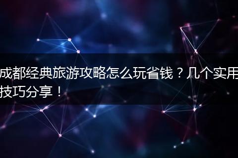 成都经典旅游攻略怎么玩省钱？几个实用技巧分享！