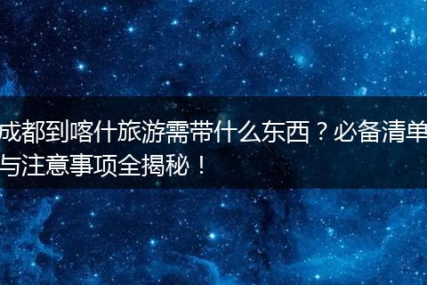 成都到喀什旅游需带什么东西？必备清单与注意事项全揭秘！