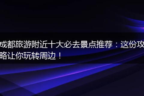成都旅游附近十大必去景点推荐：这份攻略让你玩转周边！