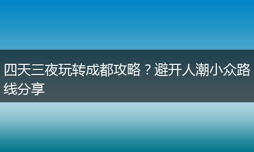 四天三夜玩转成都攻略？避开人潮小众路线分享