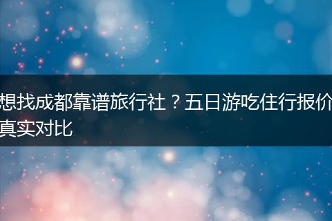想找成都靠谱旅行社？五日游吃住行报价真实对比