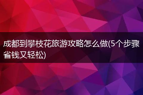 成都到攀枝花旅游攻略怎么做(5个步骤省钱又轻松)
