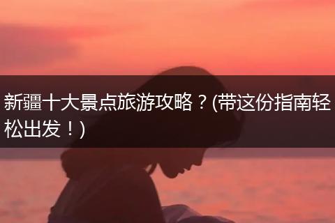 新疆十大景点旅游攻略？(带这份指南轻松出发！)