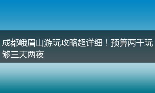 成都峨眉山游玩攻略超详细！预算两千玩够三天两夜