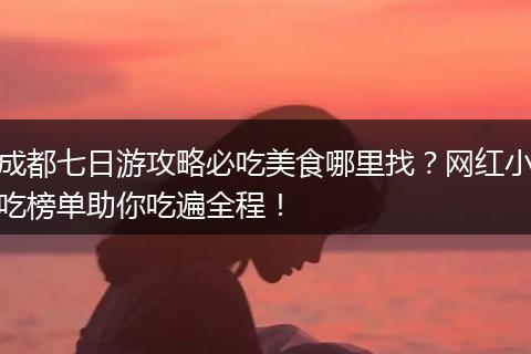 成都七日游攻略必吃美食哪里找？网红小吃榜单助你吃遍全程！