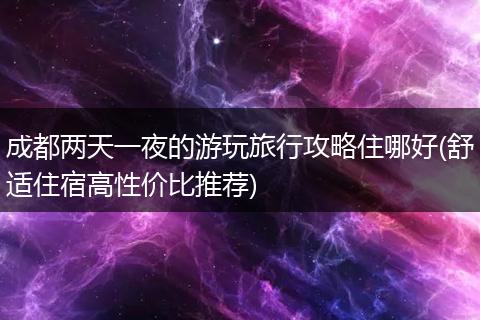 成都两天一夜的游玩旅行攻略住哪好(舒适住宿高性价比推荐)