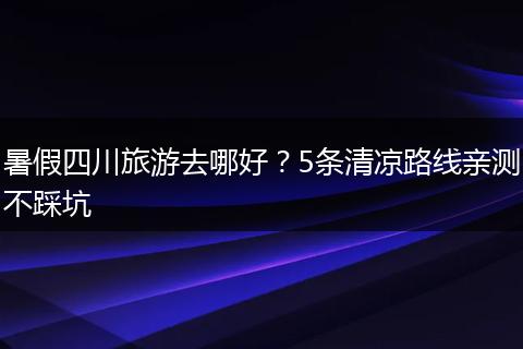 暑假四川旅游去哪好？5条清凉路线亲测不踩坑