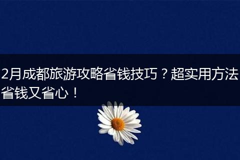 2月成都旅游攻略省钱技巧？超实用方法省钱又省心！