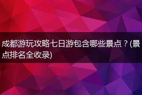 成都游玩攻略七日游包含哪些景点？(景点排名全收录)