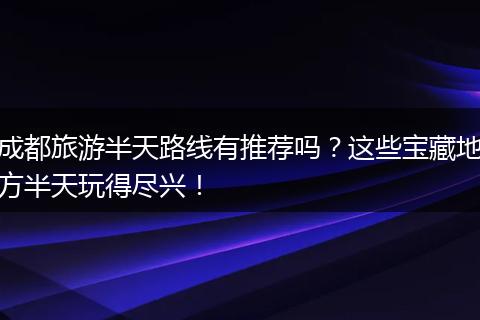 成都旅游半天路线有推荐吗？这些宝藏地方半天玩得尽兴！