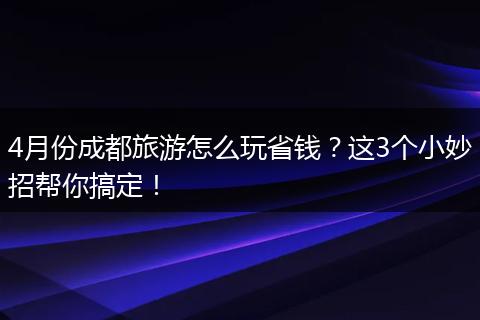 4月份成都旅游怎么玩省钱？这3个小妙招帮你搞定！
