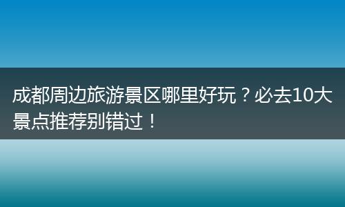 成都周边旅游景区哪里好玩？必去10大景点推荐别错过！