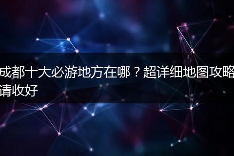 成都十大必游地方在哪？超详细地图攻略请收好