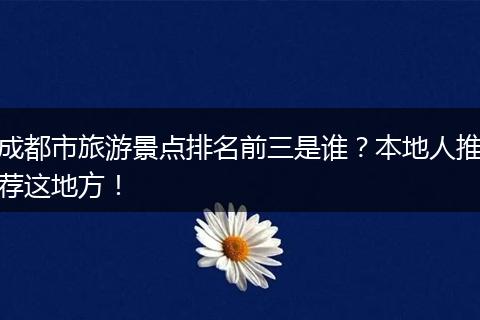 成都市旅游景点排名前三是谁？本地人推荐这地方！
