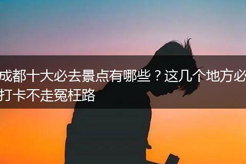 成都十大必去景点有哪些？这几个地方必打卡不走冤枉路