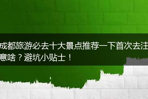 成都旅游必去十大景点推荐一下首次去注意啥？避坑小贴士！