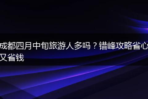 成都四月中旬旅游人多吗？错峰攻略省心又省钱