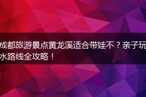 成都旅游景点黄龙溪适合带娃不？亲子玩水路线全攻略！