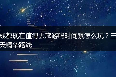 成都现在值得去旅游吗时间紧怎么玩？三天精华路线