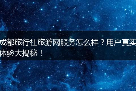 成都旅行社旅游网服务怎么样？用户真实体验大揭秘！