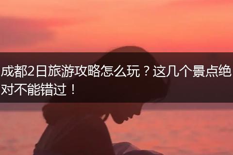 成都2日旅游攻略怎么玩？这几个景点绝对不能错过！