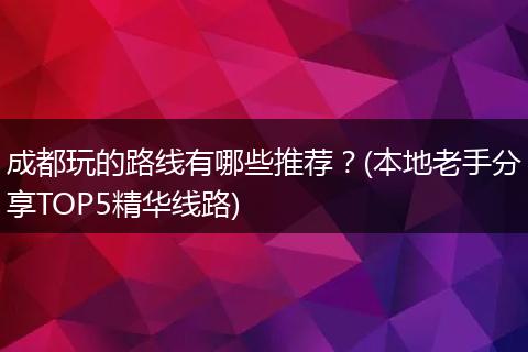 成都玩的路线有哪些推荐？(本地老手分享TOP5精华线路)