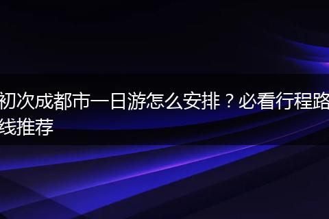 初次成都市一日游怎么安排？必看行程路线推荐