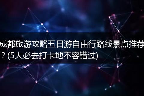成都旅游攻略五日游自由行路线景点推荐？(5大必去打卡地不容错过)