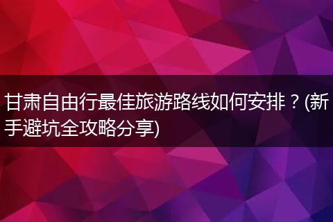 甘肃自由行最佳旅游路线如何安排？(新手避坑全攻略分享)