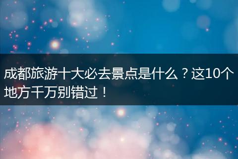 成都旅游十大必去景点是什么？这10个地方千万别错过！