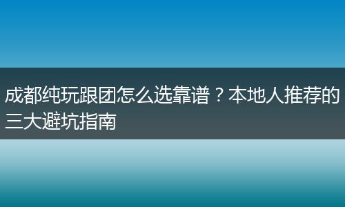 成都纯玩跟团怎么选靠谱？本地人推荐的三大避坑指南