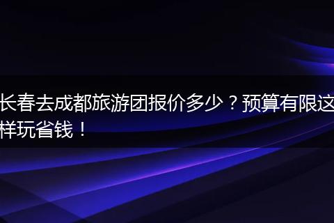 长春去成都旅游团报价多少？预算有限这样玩省钱！