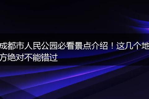 成都市人民公园必看景点介绍！这几个地方绝对不能错过