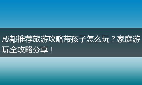 成都推荐旅游攻略带孩子怎么玩？家庭游玩全攻略分享！
