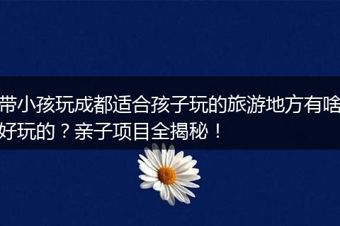 带小孩玩成都适合孩子玩的旅游地方有啥好玩的？亲子项目全揭秘！