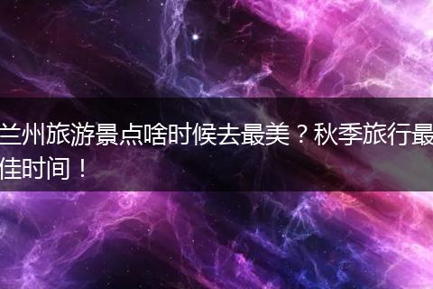 兰州旅游景点啥时候去最美？秋季旅行最佳时间！