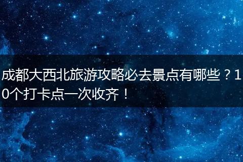 成都大西北旅游攻略必去景点有哪些？10个打卡点一次收齐！