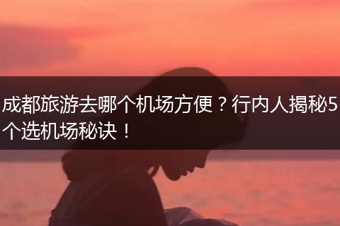 成都旅游去哪个机场方便？行内人揭秘5个选机场秘诀！