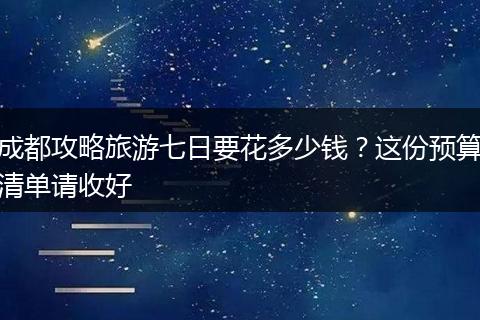 成都攻略旅游七日要花多少钱？这份预算清单请收好