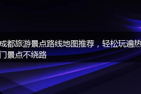 成都旅游景点路线地图推荐，轻松玩遍热门景点不绕路
