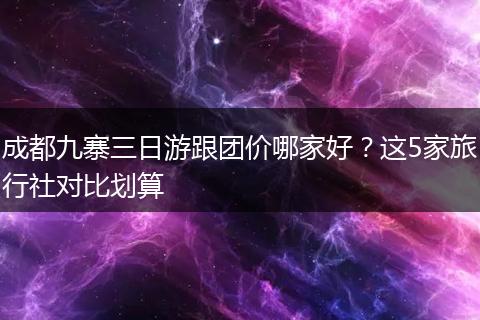 成都九寨三日游跟团价哪家好？这5家旅行社对比划算