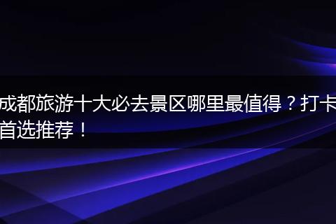 成都旅游十大必去景区哪里最值得？打卡首选推荐！